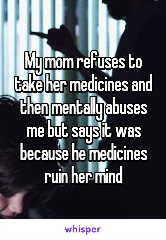 My mom refuses to take her medicines and then mentally abuses me but says it was because he medicines ruin her mind