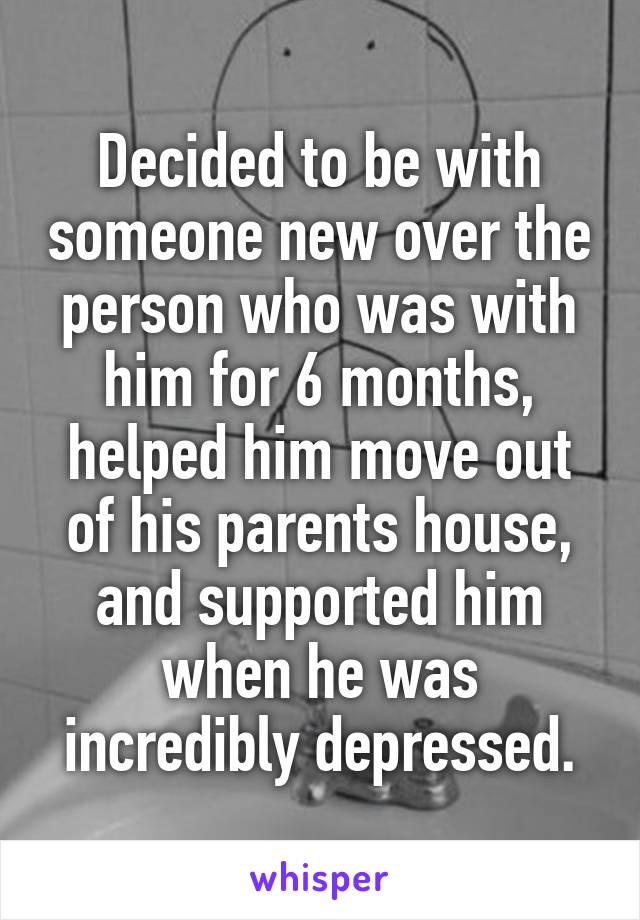 Decided to be with someone new over the person who was with him for 6 months, helped him move out of his parents house, and supported him when he was incredibly depressed.