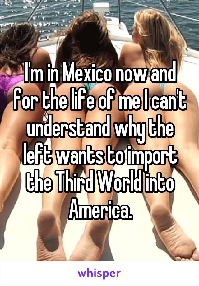 I'm in Mexico now and for the life of me I can't understand why the left wants to import the Third World into America.