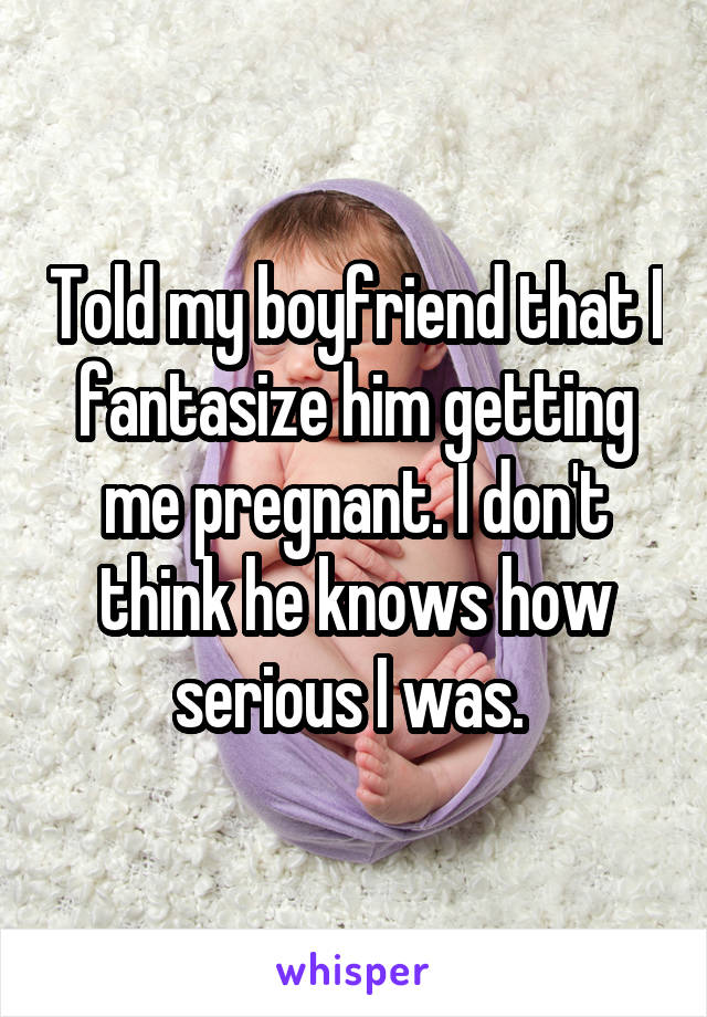 Told my boyfriend that I fantasize him getting me pregnant. I don't think he knows how serious I was. 