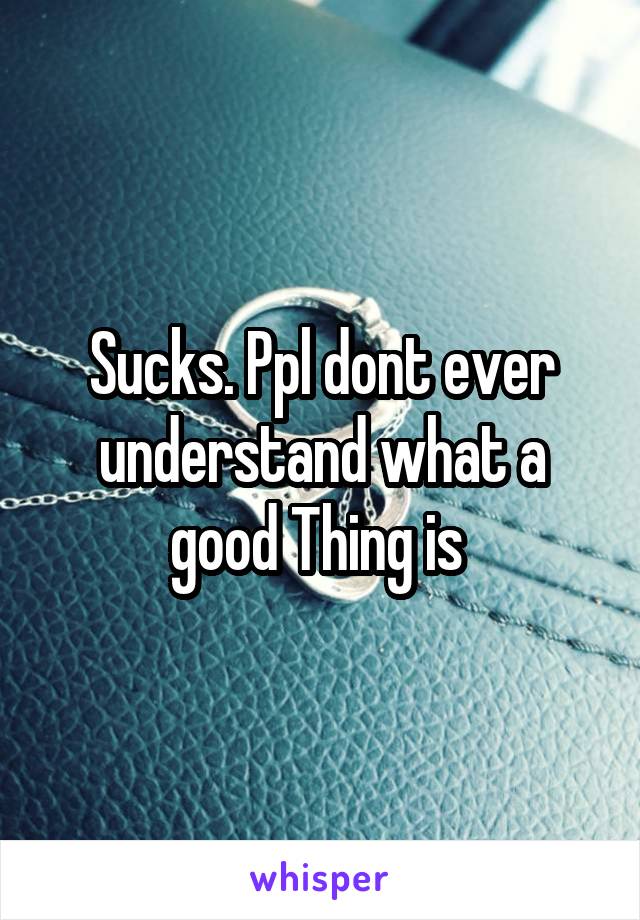 Sucks. Ppl dont ever understand what a good Thing is 