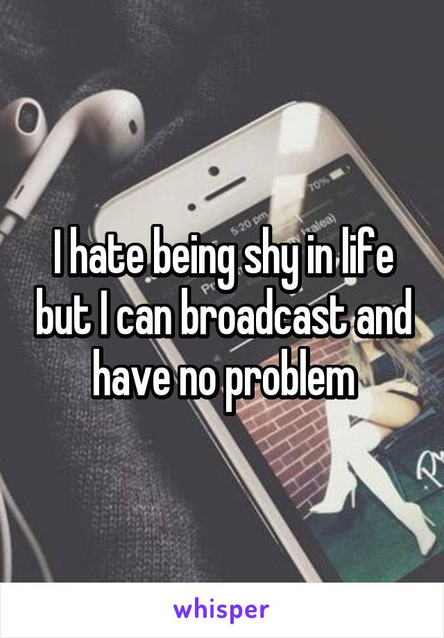 I hate being shy in life but I can broadcast and have no problem