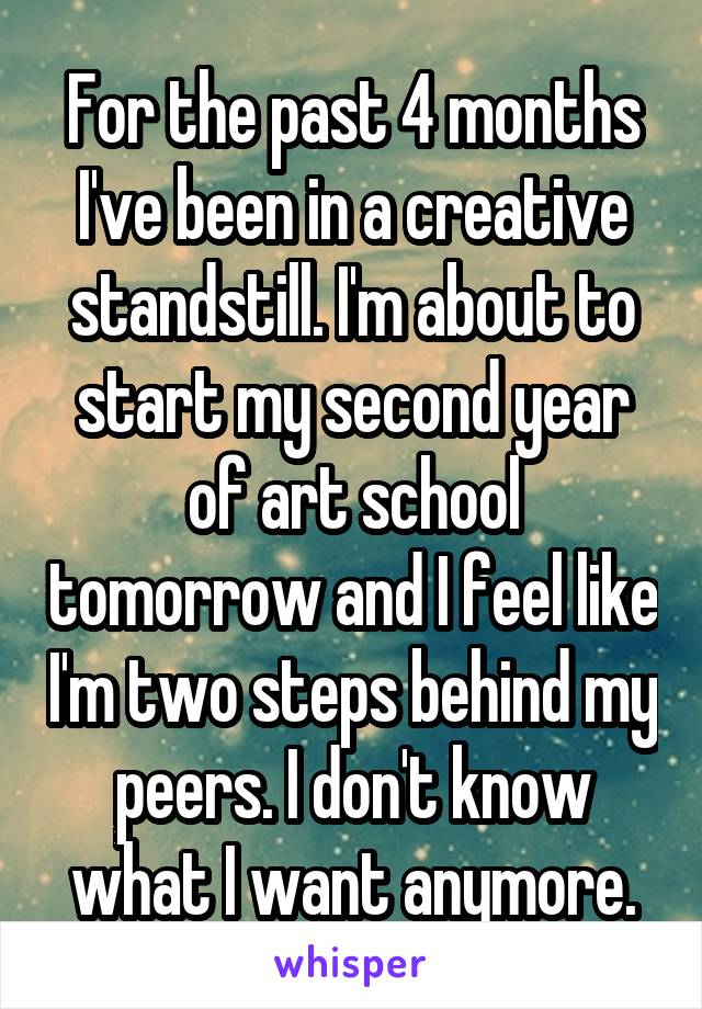 For the past 4 months I've been in a creative standstill. I'm about to start my second year of art school tomorrow and I feel like I'm two steps behind my peers. I don't know what I want anymore.