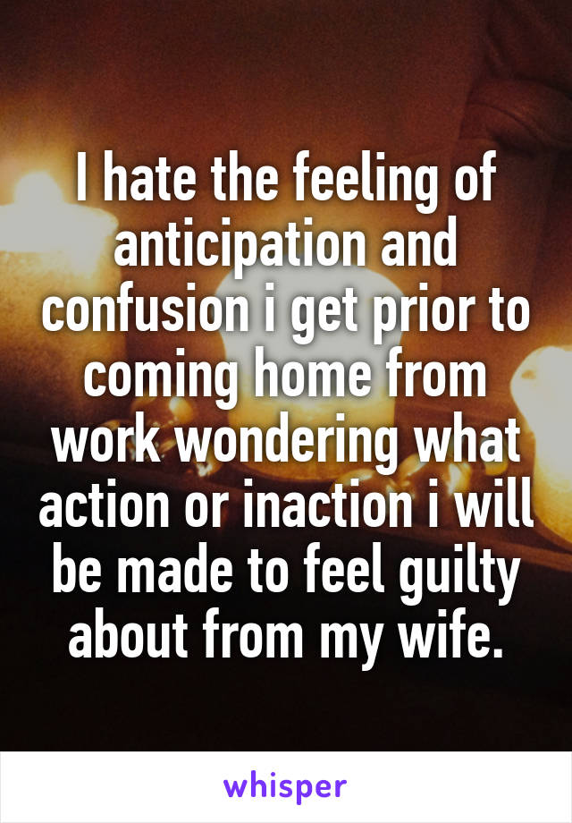 I hate the feeling of anticipation and confusion i get prior to coming home from work wondering what action or inaction i will be made to feel guilty about from my wife.