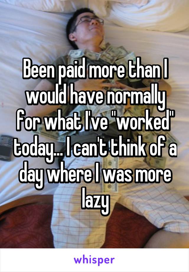 Been paid more than I would have normally for what I've "worked" today... I can't think of a day where I was more lazy