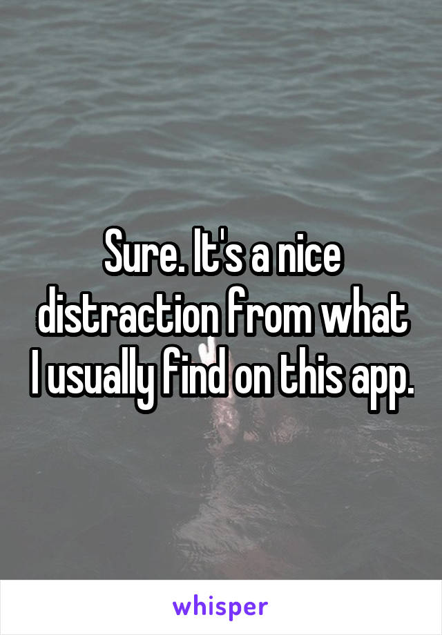 Sure. It's a nice distraction from what I usually find on this app.