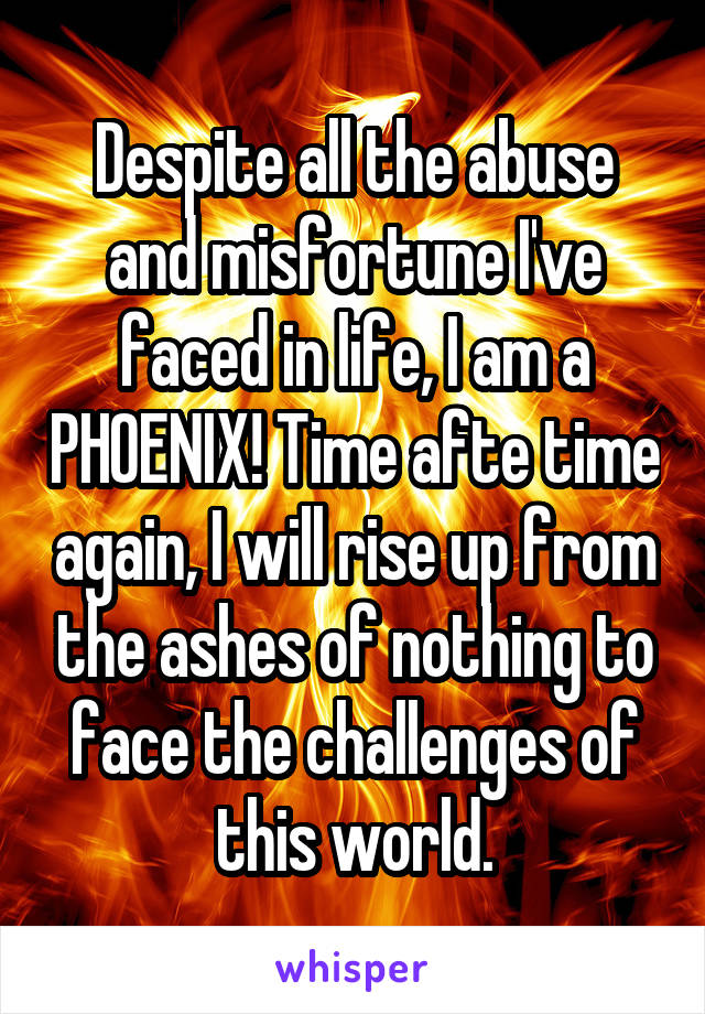 Despite all the abuse and misfortune I've faced in life, I am a PHOENIX! Time afte time again, I will rise up from the ashes of nothing to face the challenges of this world.