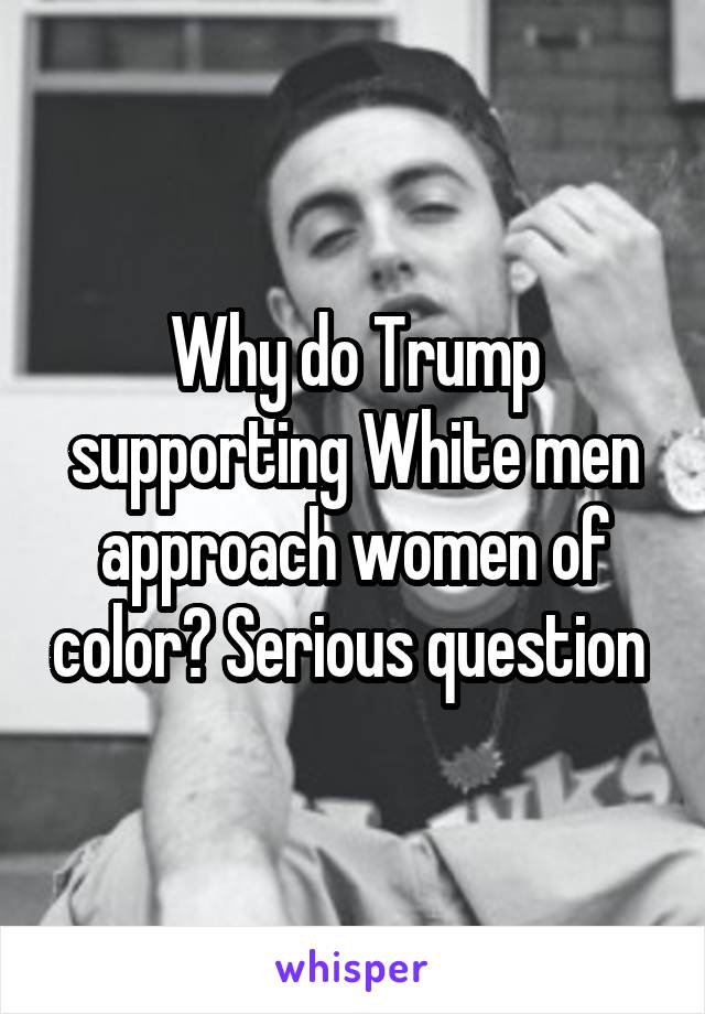 Why do Trump supporting White men approach women of color? Serious question 