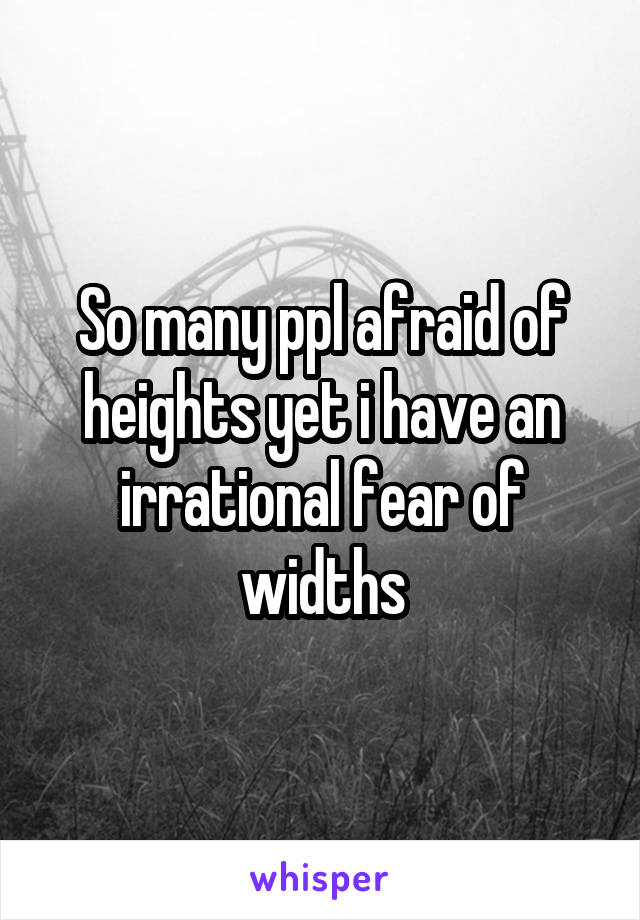 So many ppl afraid of heights yet i have an irrational fear of widths