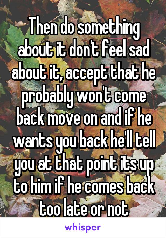 Then do something about it don't feel sad about it, accept that he probably won't come back move on and if he wants you back he'll tell you at that point its up to him if he comes back too late or not