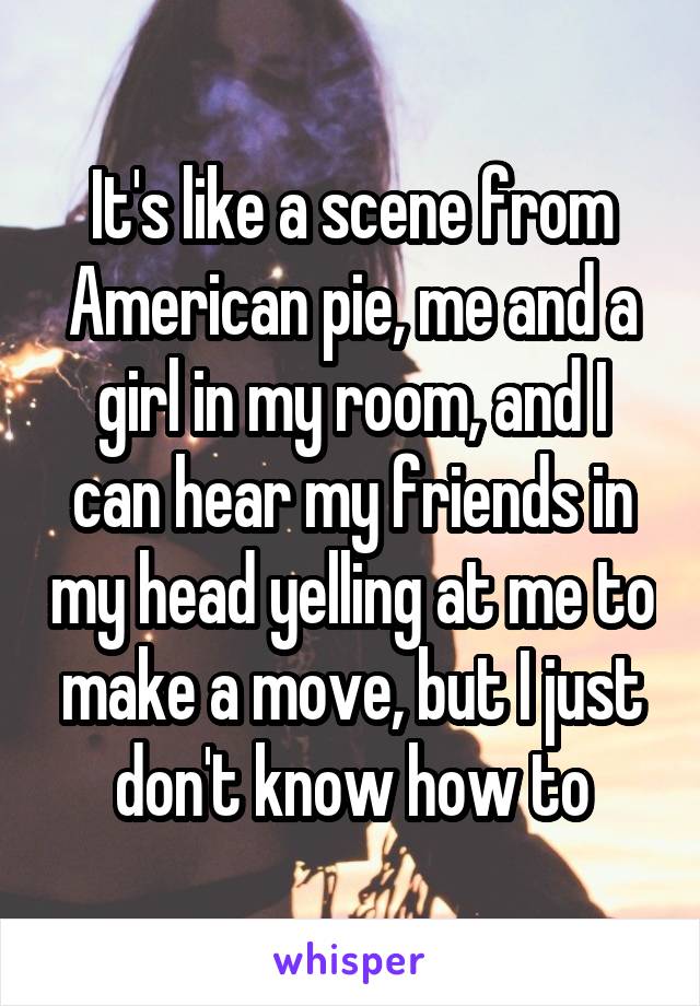 It's like a scene from American pie, me and a girl in my room, and I can hear my friends in my head yelling at me to make a move, but I just don't know how to