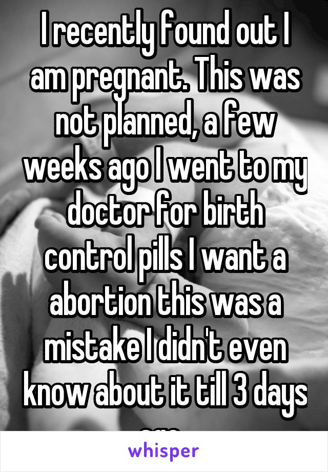 I recently found out I am pregnant. This was not planned, a few weeks ago I went to my doctor for birth control pills I want a abortion this was a mistake I didn't even know about it till 3 days ago. 