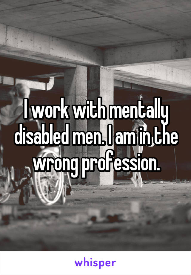 I work with mentally disabled men. I am in the wrong profession.