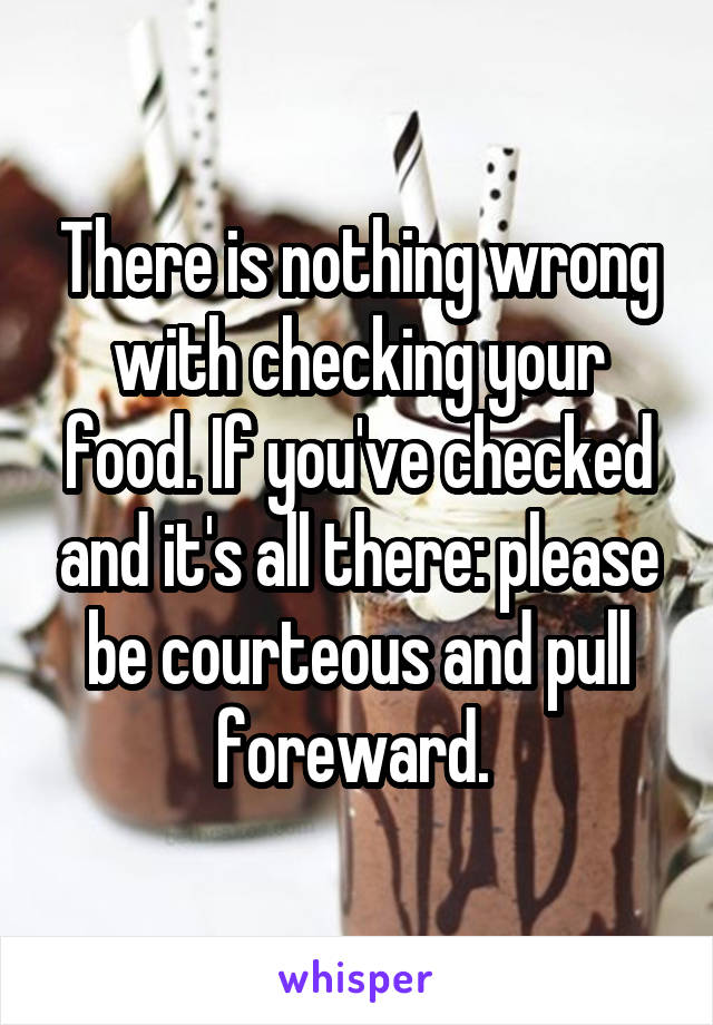 There is nothing wrong with checking your food. If you've checked and it's all there: please be courteous and pull foreward. 