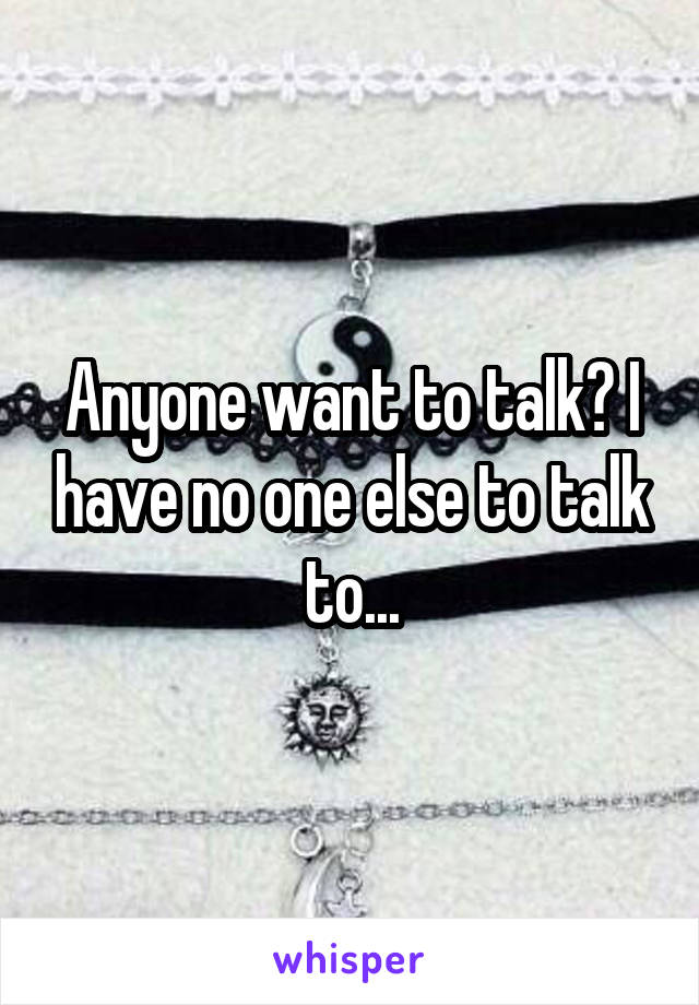 Anyone want to talk? I have no one else to talk to...