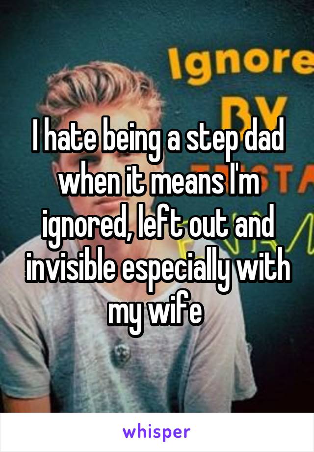 I hate being a step dad when it means I'm ignored, left out and invisible especially with my wife 