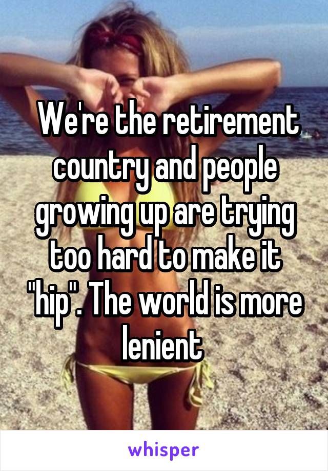  We're the retirement country and people growing up are trying too hard to make it "hip". The world is more lenient 