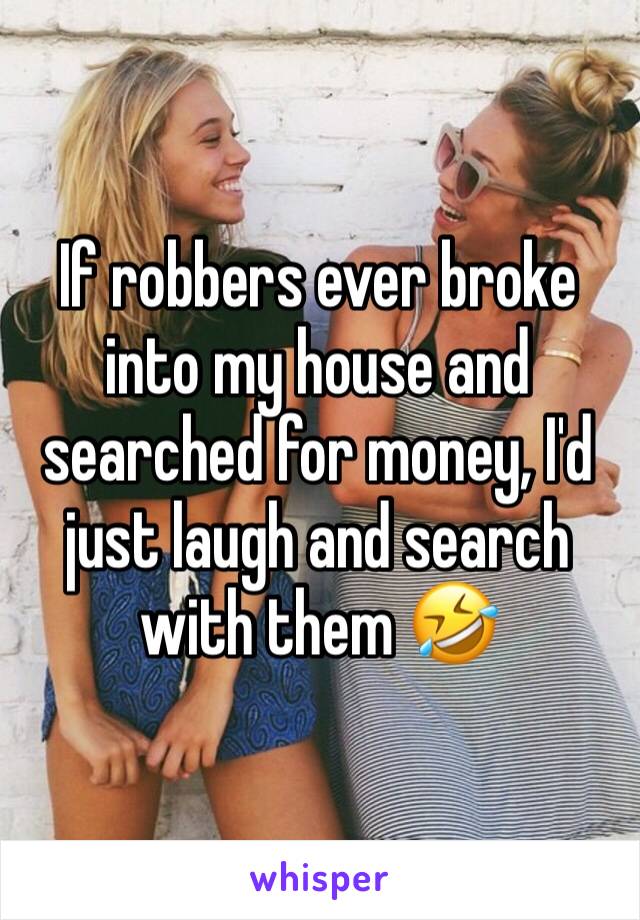 If robbers ever broke into my house and searched for money, I'd just laugh and search with them 🤣