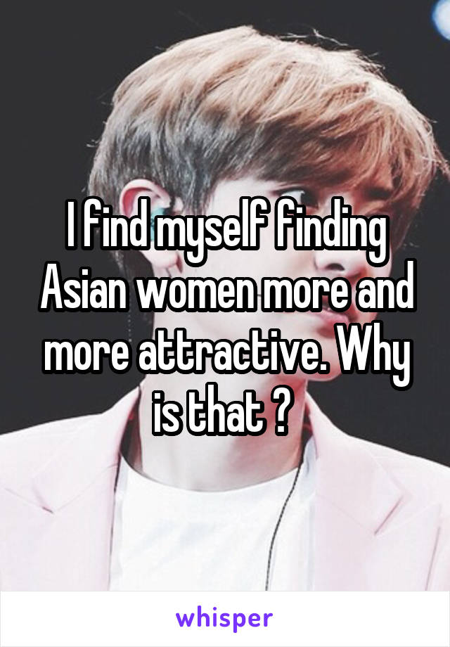 I find myself finding Asian women more and more attractive. Why is that ? 