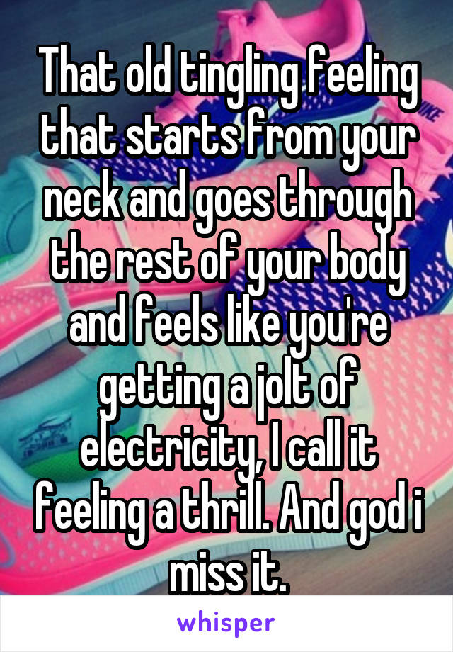 That old tingling feeling that starts from your neck and goes through the rest of your body and feels like you're getting a jolt of electricity, I call it feeling a thrill. And god i miss it.