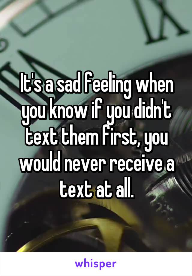 It's a sad feeling when you know if you didn't text them first, you would never receive a text at all.