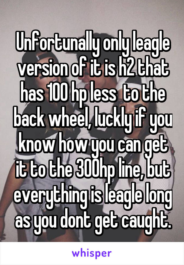 Unfortunally only leagle version of it is h2 that has 100 hp less  to the back wheel, luckly if you know how you can get it to the 300hp line, but everything is leagle long as you dont get caught.