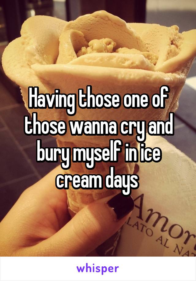 Having those one of those wanna cry and bury myself in ice cream days 