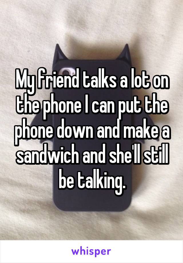 My friend talks a lot on the phone I can put the phone down and make a sandwich and she'll still be talking.