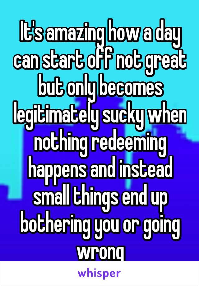 It's amazing how a day can start off not great but only becomes legitimately sucky when nothing redeeming happens and instead small things end up bothering you or going wrong