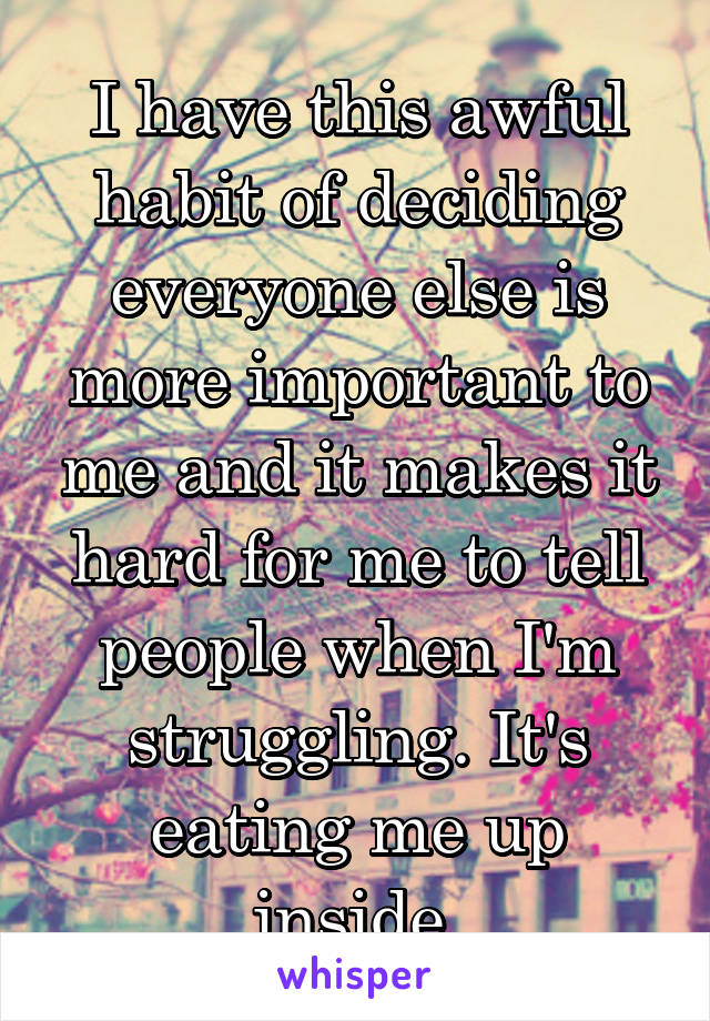 I have this awful habit of deciding everyone else is more important to me and it makes it hard for me to tell people when I'm struggling. It's eating me up inside 