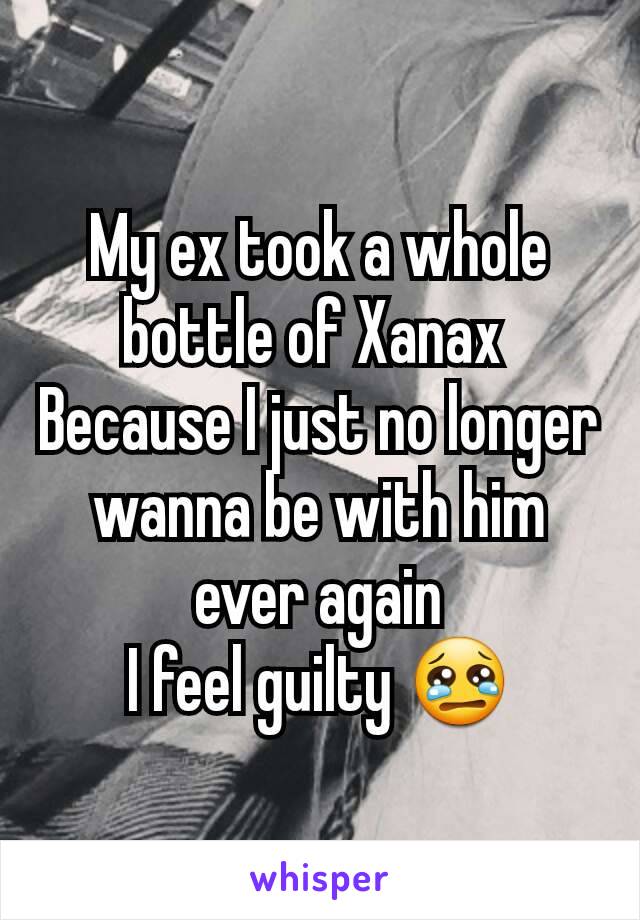 My ex took a whole bottle of Xanax 
Because I just no longer wanna be with him ever again
I feel guilty 😢