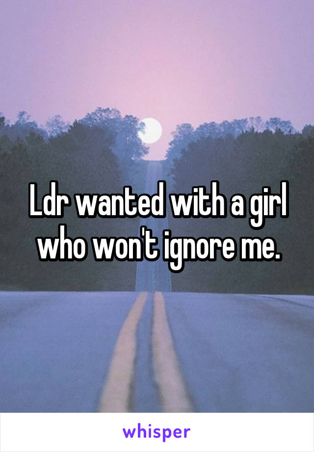 Ldr wanted with a girl who won't ignore me.