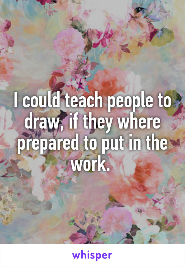 I could teach people to draw, if they where prepared to put in the work. 