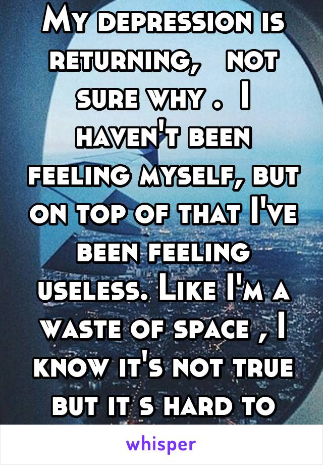 My depression is returning,   not sure why .  I haven't been feeling myself, but on top of that I've been feeling useless. Like I'm a waste of space , I know it's not true but it s hard to ignore.