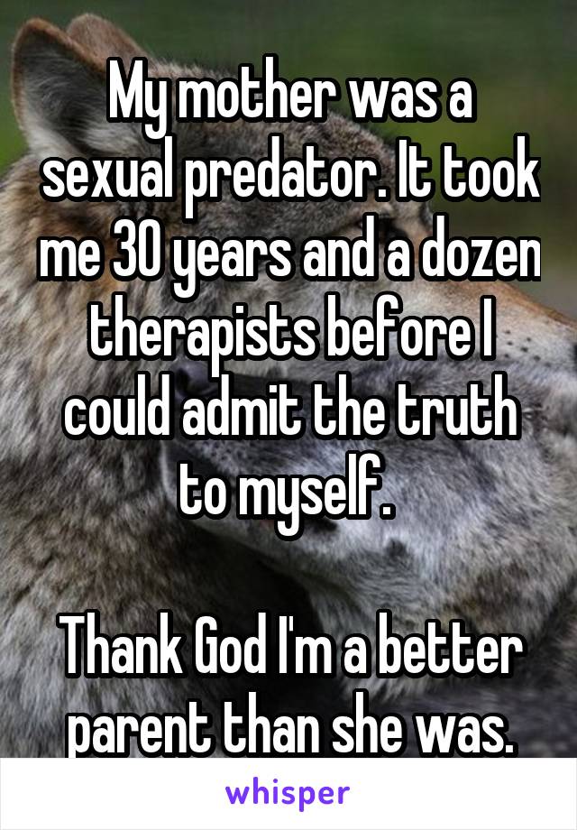 My mother was a sexual predator. It took me 30 years and a dozen therapists before I could admit the truth to myself. 

Thank God I'm a better parent than she was.