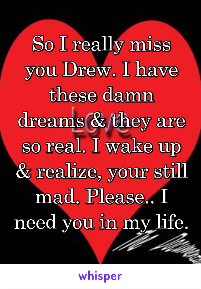 So I really miss you Drew. I have these damn dreams & they are so real. I wake up & realize, your still mad. Please.. I need you in my life. 