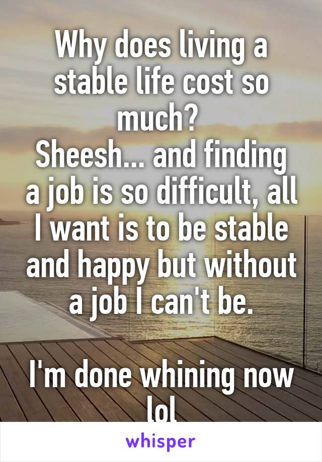 Why does living a stable life cost so much? 
Sheesh... and finding a job is so difficult, all I want is to be stable and happy but without a job I can't be.

I'm done whining now lol