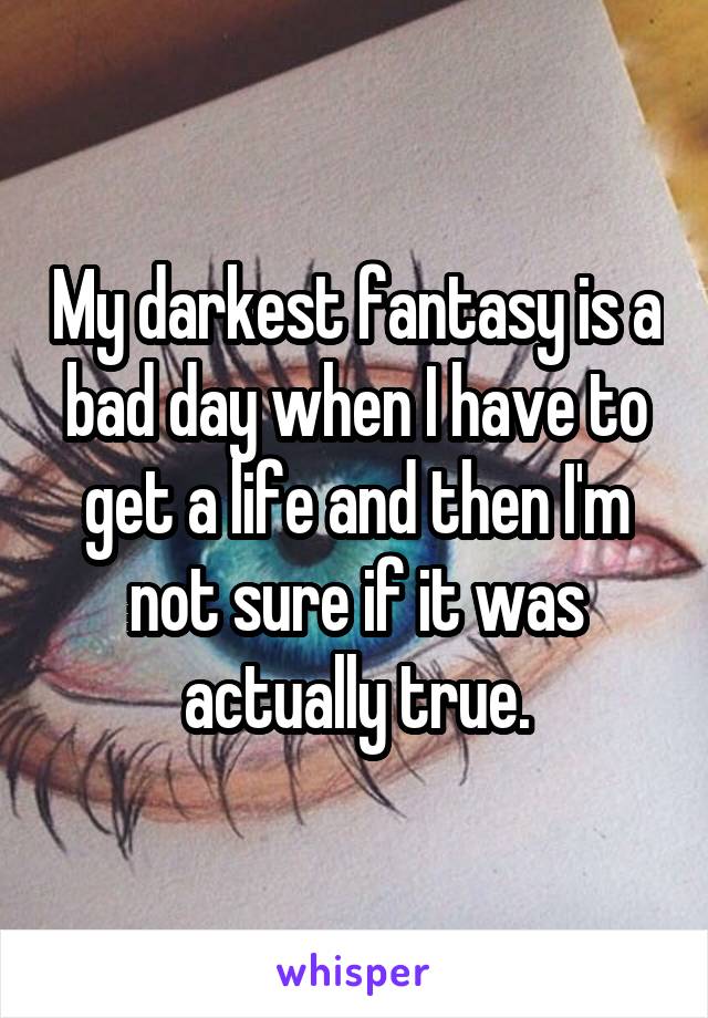 My darkest fantasy is a bad day when I have to get a life and then I'm not sure if it was actually true.