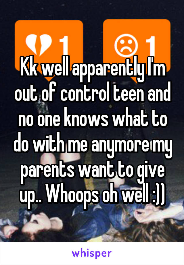 Kk well apparently I'm out of control teen and no one knows what to do with me anymore my parents want to give up.. Whoops oh well :))