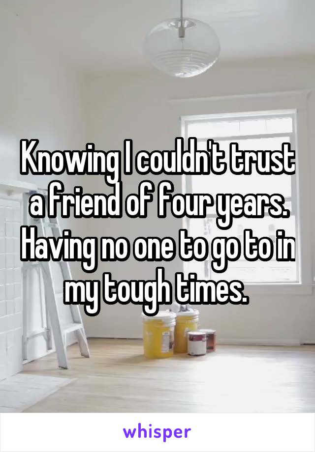 Knowing I couldn't trust a friend of four years. Having no one to go to in my tough times. 