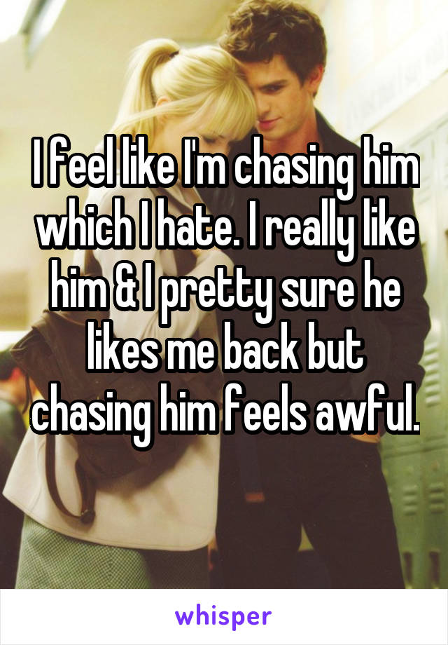 I feel like I'm chasing him which I hate. I really like him & I pretty sure he likes me back but chasing him feels awful. 