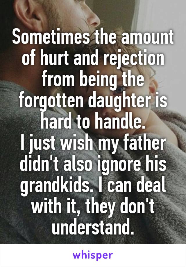 Sometimes the amount of hurt and rejection from being the forgotten daughter is hard to handle.
I just wish my father didn't also ignore his grandkids. I can deal with it, they don't understand.