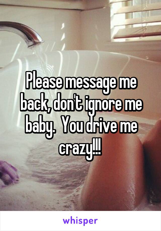 Please message me back, don't ignore me baby.  You drive me crazy!!! 