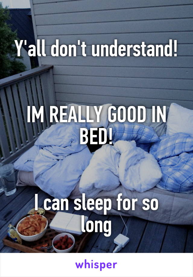 Y'all don't understand!


IM REALLY GOOD IN BED!


I can sleep for so long