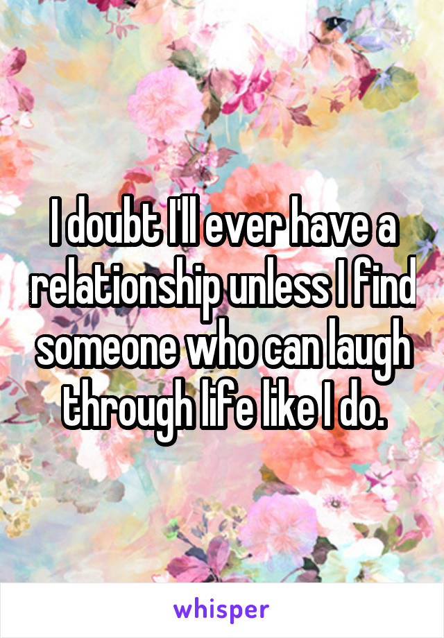 I doubt I'll ever have a relationship unless I find someone who can laugh through life like I do.