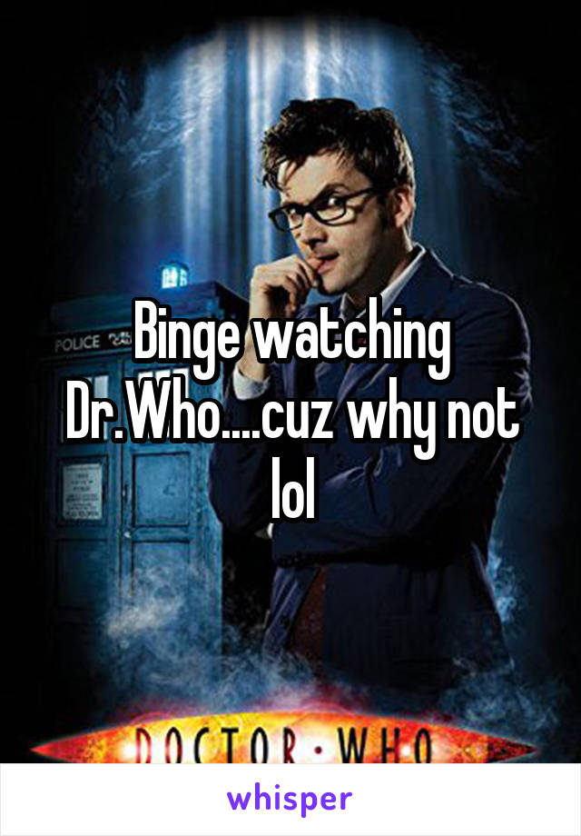 Binge watching Dr.Who....cuz why not lol