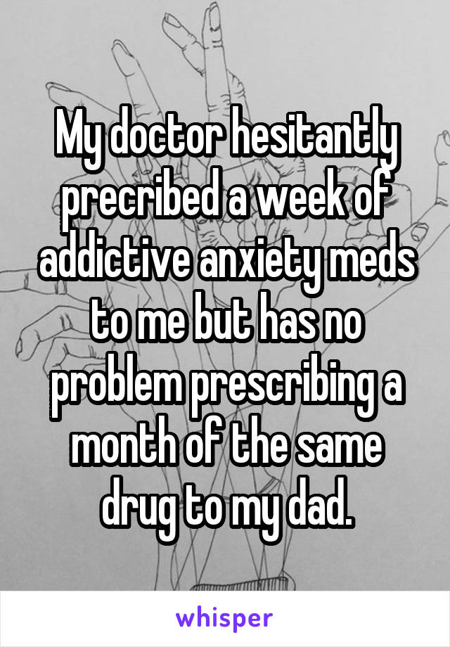 My doctor hesitantly precribed a week of addictive anxiety meds to me but has no problem prescribing a month of the same drug to my dad.