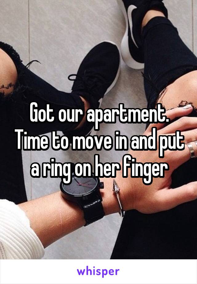 Got our apartment. Time to move in and put a ring on her finger