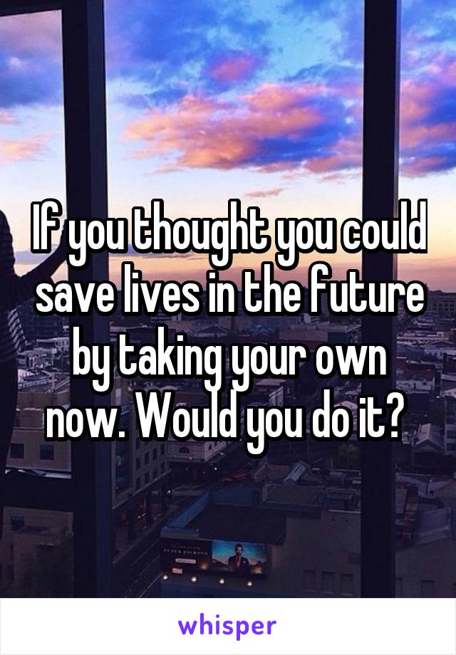 If you thought you could save lives in the future by taking your own now. Would you do it? 