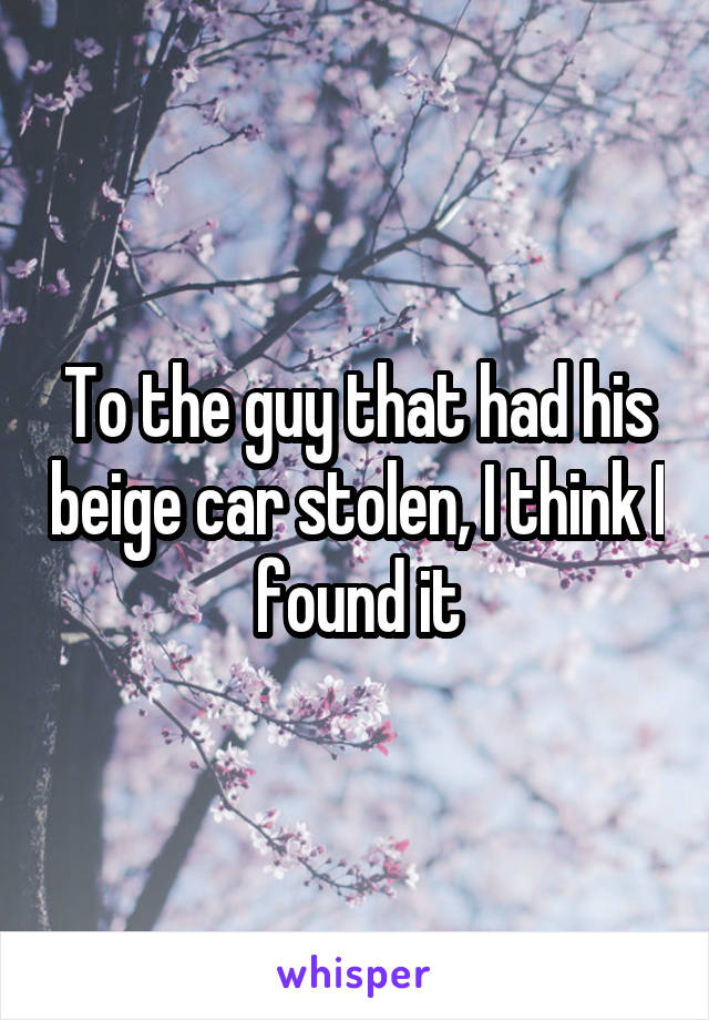 To the guy that had his beige car stolen, I think I found it